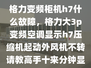 格力变频柜机h7什么故障，格力大3p变频空调显示h7压缩机起动外风机不转请教高手十来分钟显