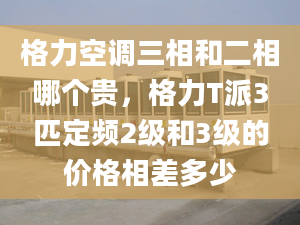 格力空调三相和二相哪个贵，格力T派3匹定频2级和3级的价格相差多少