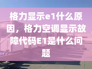 格力显示e1什么原因，格力空调显示故障代码E1是什么问题