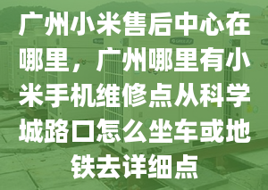 广州小米售后中心在哪里，广州哪里有小米手机维修点从科学城路口怎么坐车或地铁去详细点