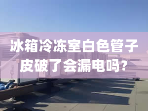 冰箱冷冻室白色管子皮破了会漏电吗？