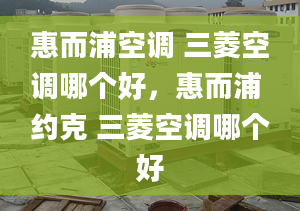 惠而浦空调 三菱空调哪个好，惠而浦 约克 三菱空调哪个好