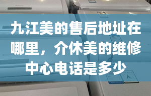 九江美的售后地址在哪里，介休美的维修中心电话是多少