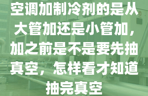 空调加制冷剂的是从大管加还是小管加，加之前是不是要先抽真空，怎样看才知道抽完真空