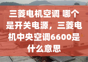 三菱电机空调 哪个是开关电源，三菱电机中央空调6600是什么意思