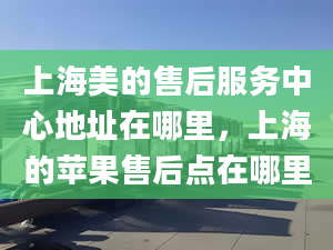 上海美的售后服务中心地址在哪里，上海的苹果售后点在哪里