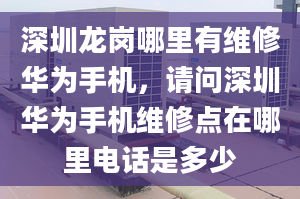 深圳龙岗哪里有维修华为手机，请问深圳华为手机维修点在哪里电话是多少