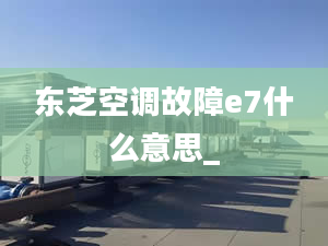 东芝空调故障e7什么意思_