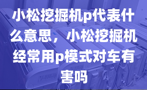 小松挖掘机p代表什么意思，小松挖掘机经常用p模式对车有害吗