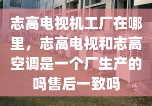 志高电视机工厂在哪里，志高电视和志高空调是一个厂生产的吗售后一致吗