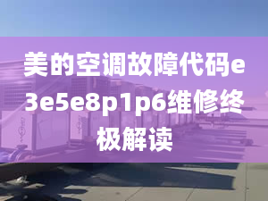 美的空调故障代码e3e5e8p1p6维修终极解读