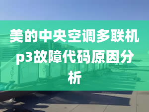 美的中央空调多联机p3故障代码原因分析