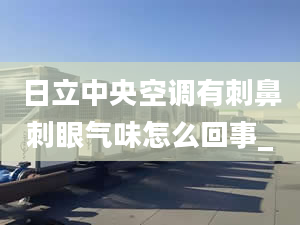 日立中央空调有刺鼻刺眼气味怎么回事_