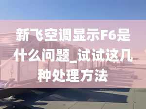 新飞空调显示F6是什么问题_试试这几种处理方法