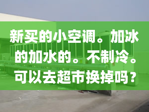 新买的小空调。加冰的加水的。不制冷。可以去超市换掉吗？