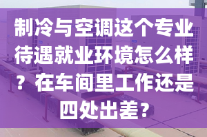 制冷与空调这个专业待遇就业环境怎么样？在车间里工作还是四处出差？