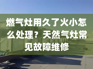 燃气灶用久了火小怎么处理？天然气灶常见故障维修