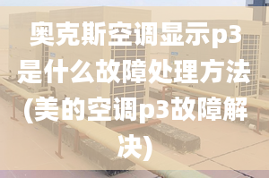 奥克斯空调显示p3是什么故障处理方法(美的空调p3故障解决)