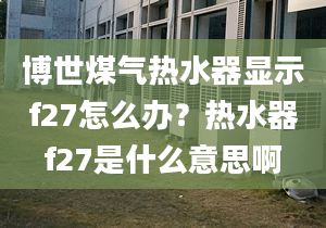 博世煤气热水器显示f27怎么办？热水器f27是什么意思啊