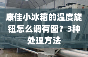 康佳小冰箱的温度旋钮怎么调有图？3种处理方法