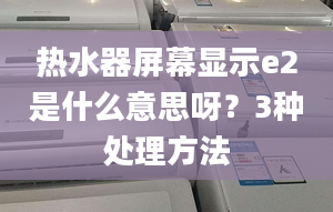 热水器屏幕显示e2是什么意思呀？3种处理方法