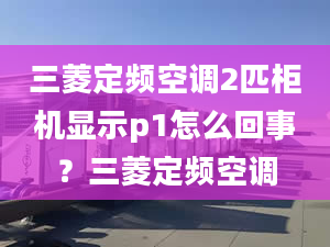 三菱定频空调2匹柜机显示p1怎么回事？三菱定频空调