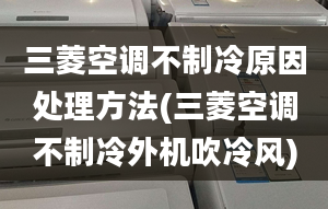 三菱空调不制冷原因处理方法(三菱空调不制冷外机吹冷风)