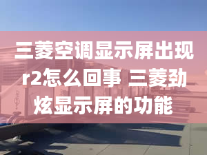 三菱空调显示屏出现r2怎么回事 三菱劲炫显示屏的功能