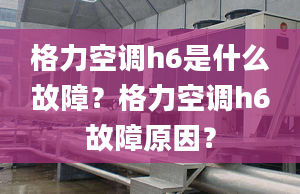 格力空调h6是什么故障？格力空调h6故障原因？