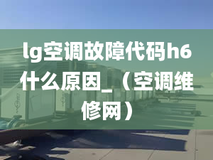 lg空调故障代码h6什么原因_（空调维修网）