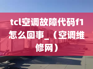 tcl空调故障代码f1怎么回事_（空调维修网）