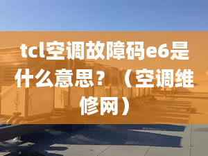 tcl空调故障码e6是什么意思？（空调维修网）