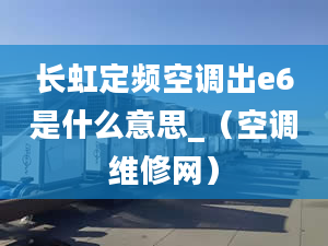 长虹定频空调出e6是什么意思_（空调维修网）