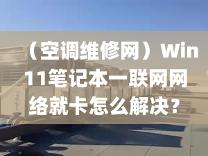 （空调维修网）Win11笔记本一联网网络就卡怎么解决？