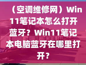 （空调维修网）Win11笔记本怎么打开蓝牙？Win11笔记本电脑蓝牙在哪里打开？