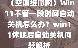 （空调维修网）Win11不管一段时间自动关机怎么办？win11休眠后自动关机问题解析