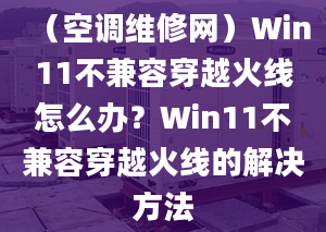 （空调维修网）Win11不兼容穿越火线怎么办？Win11不兼容穿越火线的解决方法