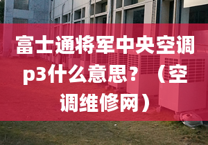 富士通将军中央空调p3什么意思？（空调维修网）