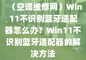 （空调维修网）Win11不识别蓝牙适配器怎么办？Win11不识别蓝牙适配器的解决方法