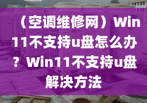 （空调维修网）Win11不支持u盘怎么办？Win11不支持u盘解决方法