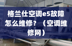 格兰仕空调e5故障怎么维修？（空调维修网）