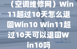 （空调维修网）Win11超过10天怎么退回Win10 Win11超过10天可以退回Win10吗