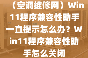 （空调维修网）Win11程序兼容性助手一直提示怎么办？Win11程序兼容性助手怎么关闭