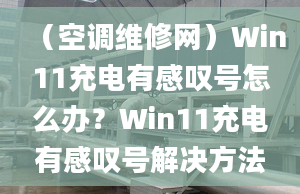 （空调维修网）Win11充电有感叹号怎么办？Win11充电有感叹号解决方法