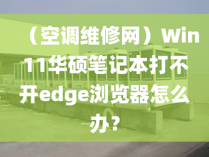 （空调维修网）Win11华硕笔记本打不开edge浏览器怎么办？