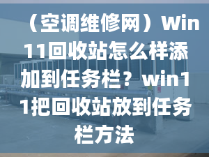 （空调维修网）Win11回收站怎么样添加到任务栏？win11把回收站放到任务栏方法