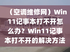 （空调维修网）Win11记事本打不开怎么办？Win11记事本打不开的解决方法