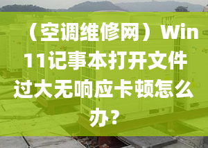 （空调维修网）Win11记事本打开文件过大无响应卡顿怎么办？