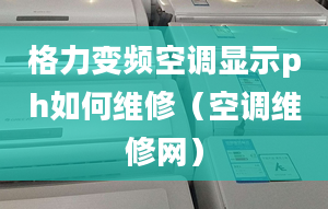 格力变频空调显示ph如何维修（空调维修网）