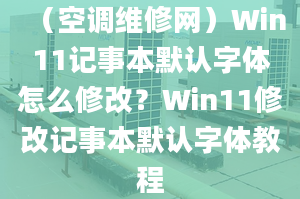 （空调维修网）Win11记事本默认字体怎么修改？Win11修改记事本默认字体教程